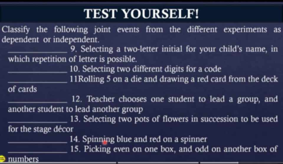 TEST YOURSELF! 
Classify the following joint events from the different experiments as 
dependent or independent. 
_9. Selecting a two-letter initial for your child’s name, in 
which repetition of letter is possible. 
_10. Selecting two different digits for a code 
_11Rolling 5 on a die and drawing a red card from the deck 
of cards 
_12. Teacher chooses one student to lead a group, and 
another student to lead another group 
_13. Selecting two pots of flowers in succession to be used 
for the stage décor 
_14. Spinning blue and red on a spinner 
_15. Picking even on one box, and odd on another box of 
numbers