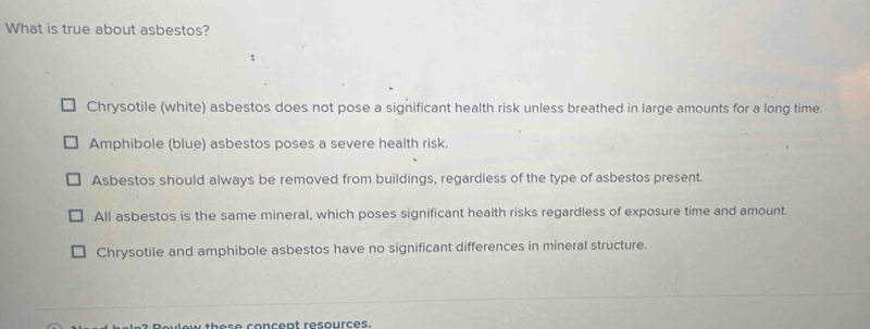 What is true about asbestos?
:
Chrysotile (white) asbestos does not pose a significant health risk unless breathed in large amounts for a long time.
Amphibole (blue) asbestos poses a severe health risk.
Asbestos should always be removed from buildings, regardless of the type of asbestos present.
All asbestos is the same mineral, which poses significant health risks regardless of exposure time and amount.
Chrysotile and amphibole asbestos have no significant differences in mineral structure.
u t h e s e concent resources.