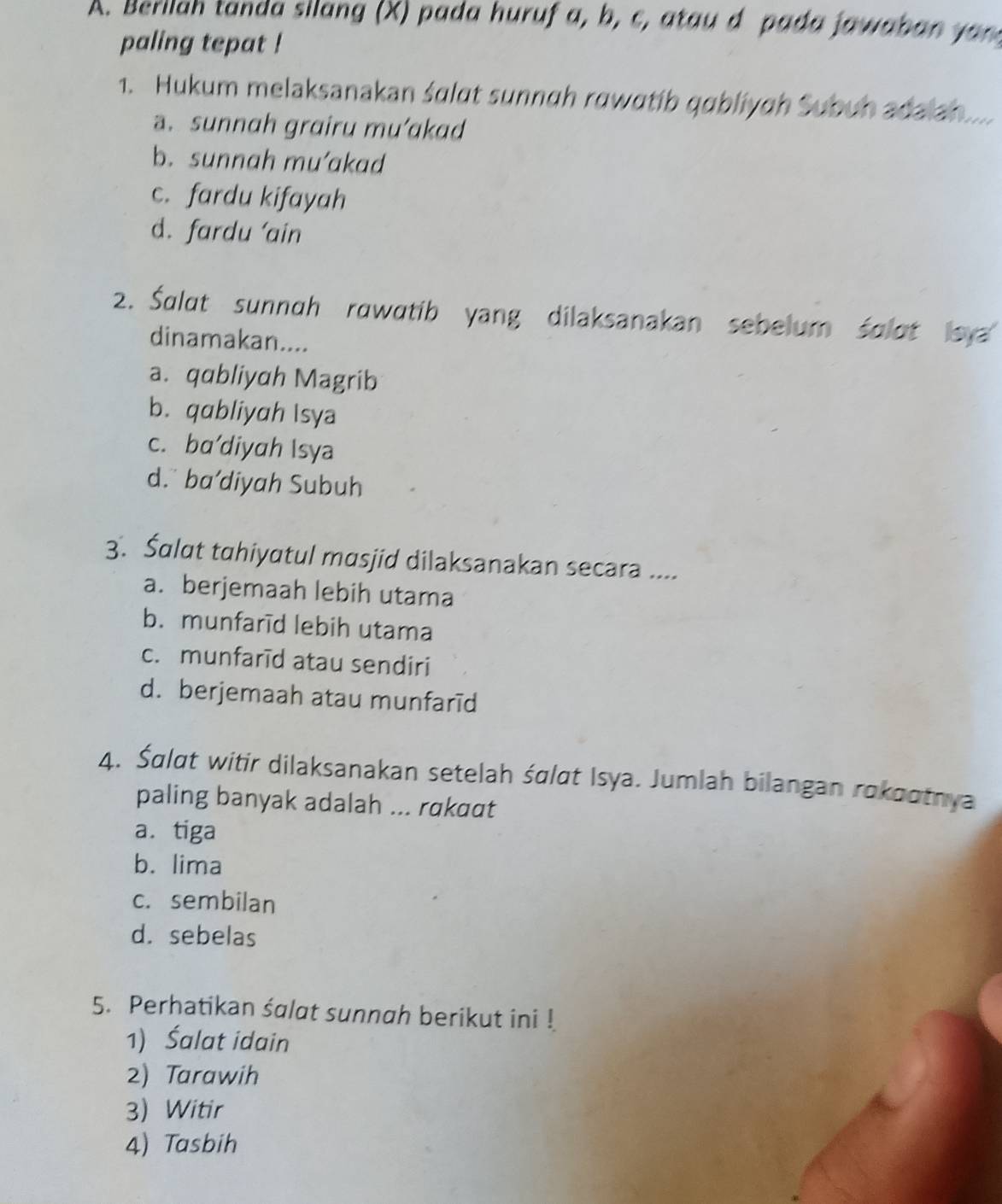 Berllah tanda silang (X) pada huruf a, b, c, atau d p ada a a b a 
paling tepat !
1. Hukum melaksanakan śɑlɑt sunnah rawɑtib qabliyɑh Subuh adalah.....
a. sunnah grairu mu’akad
b. sunnah mu’akad
c. fardu kifayah
d. fardu 'ain
2. Śalat sunnah rawatib yang dilaksanakan sebelum śolot leya
dinamakan....
a. qabliyah Magrib
b. qabliyah Isya
c. ba’diyah Isya
d. ba’diyah Subuh
3. Šalat tahiyatul masjid dilaksanakan secara ....
a. berjemaah lebih utama
b. munfarīd lebih utama
c. munfarīd atau sendiri
d. berjemaah atau munfarīd
4. Śdlat witir dilaksanakan setelah śɑlat Isya. Jumlah bilangan rokaotnya
paling banyak adalah ... rɑkɑɑt
a. tiga
b. lima
c. sembilan
d. sebelas
5. Perhatikan śalat sunnah berikut ini !
1) Śalat idain
2) Tarawih
3) Witir
4) Tasbih