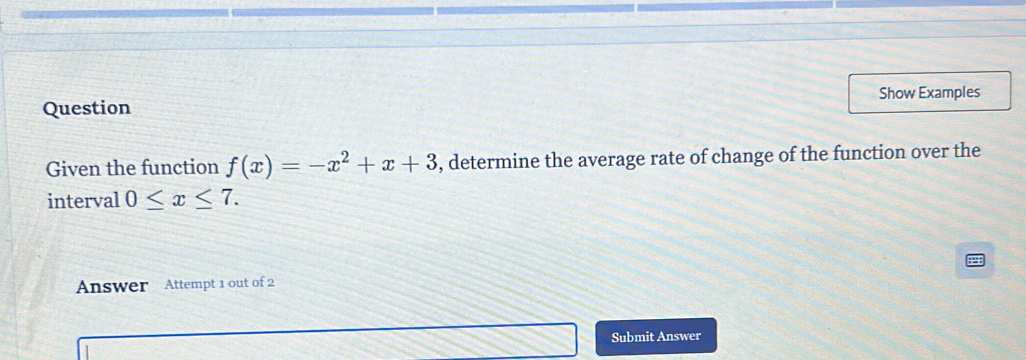 Show Examples 
Question 
Given the function f(x)=-x^2+x+3 , determine the average rate of change of the function over the 
interval 0≤ x≤ 7. 
Answer Attempt 1 out of 2 
Submit Answer