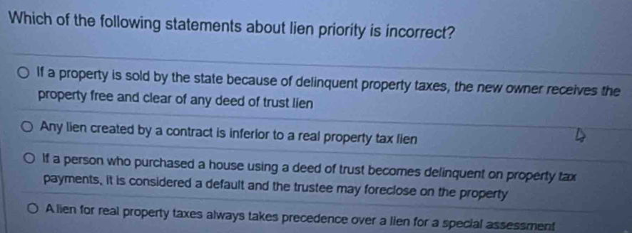 Which of the following statements about lien priority is incorrect?
If a property is sold by the state because of delinquent property taxes, the new owner receives the
property free and clear of any deed of trust lien
Any lien created by a contract is inferior to a real property tax lien
If a person who purchased a house using a deed of trust becomes delinquent on property tax
payments, it is considered a default and the trustee may foreclose on the property
A lien for real property taxes always takes precedence over a lien for a special assessment