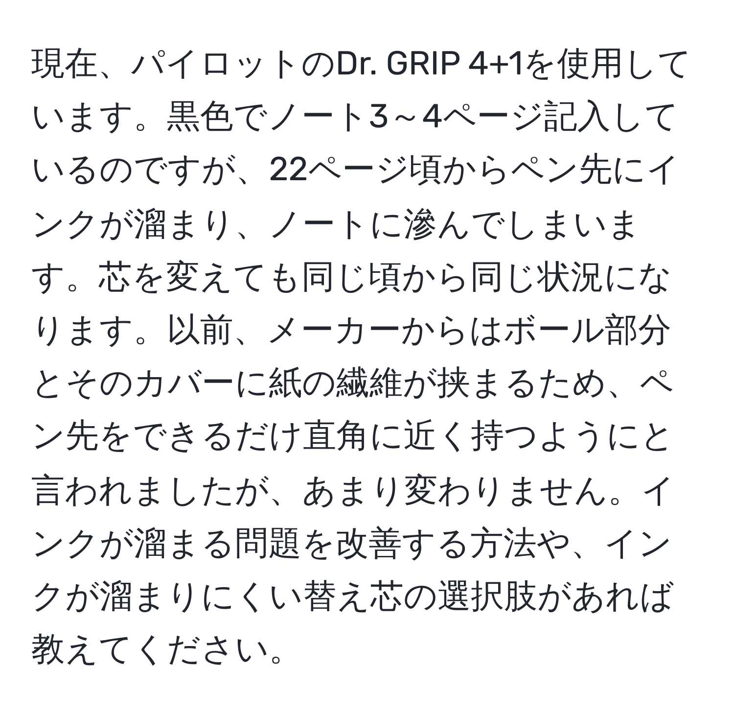 現在、パイロットのDr. GRIP 4+1を使用しています。黒色でノート3～4ページ記入しているのですが、22ページ頃からペン先にインクが溜まり、ノートに滲んでしまいます。芯を変えても同じ頃から同じ状況になります。以前、メーカーからはボール部分とそのカバーに紙の繊維が挟まるため、ペン先をできるだけ直角に近く持つようにと言われましたが、あまり変わりません。インクが溜まる問題を改善する方法や、インクが溜まりにくい替え芯の選択肢があれば教えてください。