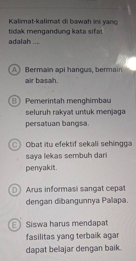 Kalimat-kalimat di bawah ini yang
tidak mengandung kata sifat
adalah ....
A Bermain api hangus, bermain
air basah.
B Pemerintah menghimbau
seluruh rakyat untuk menjaga
persatuan bangsa.
C Obat itu efektif sekali sehingga
saya lekas sembuh dari
penyakit.
D) Arus informasi sangat cepat
dengan dibangunnya Palapa.
E Siswa harus mendapat
fasilitas yang terbaik agar
dapat belajar dengan baik.