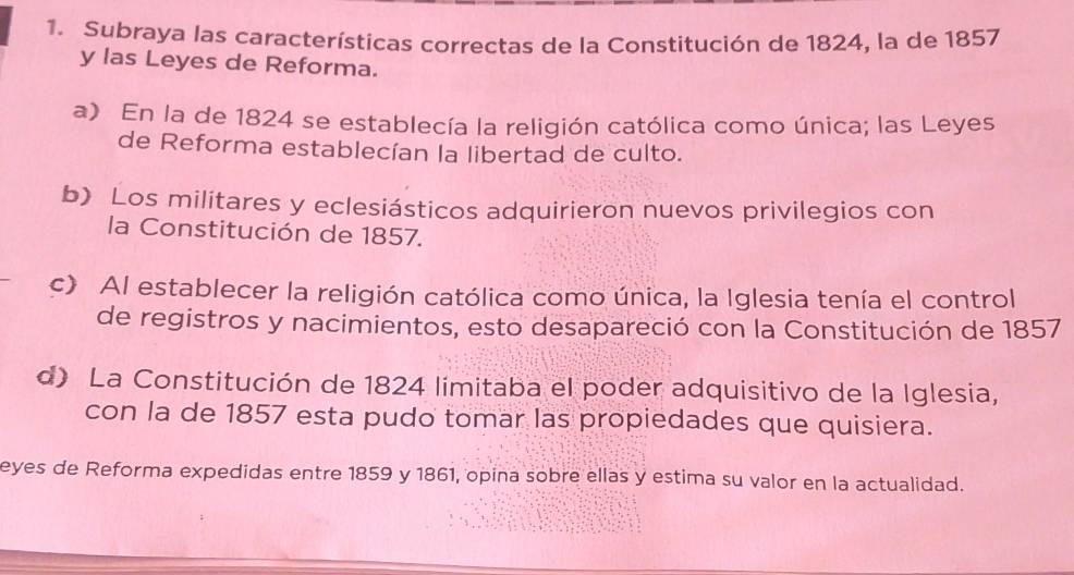 Subraya las características correctas de la Constitución de 1824, la de 1857
y las Leyes de Reforma.
a) En la de 1824 se establecía la religión católica como única; las Leyes
de Reforma establecían la libertad de culto.
b) Los militares y eclesiásticos adquirieron nuevos privilegios con
la Constitución de 1857.
c) Al establecer la religión católica como única, la Iglesia tenía el control
de registros y nacimientos, esto desapareció con la Constitución de 1857
d) La Constitución de 1824 limitaba el poder adquisitivo de la Iglesia,
con la de 1857 esta pudo tomar las propiedades que quisiera.
eyes de Reforma expedidas entre 1859 y 1861, opina sobre ellas y estima su valor en la actualidad.