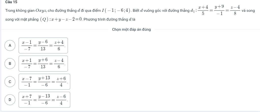 Trong không gian Oxyz, cho đường thẳng & đi qua điểm I(-1;-6;4). Biết & vuông góc với đường thẳng d_1: (x+4)/5 = (y+9)/-1 = (z-4)/8  và song
song với mặt phẳng (Q):x+y-z-2=0. Phương trình đường thắng đ là
Chọn một đáp án đúng
A  (x-1)/-7 = (y-6)/13 = (z+4)/6 .
B  (x+1)/-7 = (y+6)/13 = (z-4)/6 .
C  (x-7)/-1 = (y+13)/-6 = (z+6)/4 .
D  (x+7)/-1 = (y-13)/-6 = (z-6)/4 .