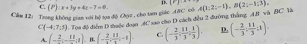 C. (P):x+3y+4z-7=0.
D. (P):x+
Câu 12: Trong không gian với hệ tọa độ Oxyz , cho tam giác ABC có A(1;2;-1), B(2;-1;3),
C(-4;7;5). Tọa độ điểm D thuộc đoạn AC sao cho D cách đều 2 đường thẳng AB và BC là
A. (-frac 2;-frac 11;1). B. (- 2/3 ; 11/3 ;-1). C. (- 2/3 ; 11/3 ; 1/3 ). D. (- 2/3 ; 11/3 ;1).