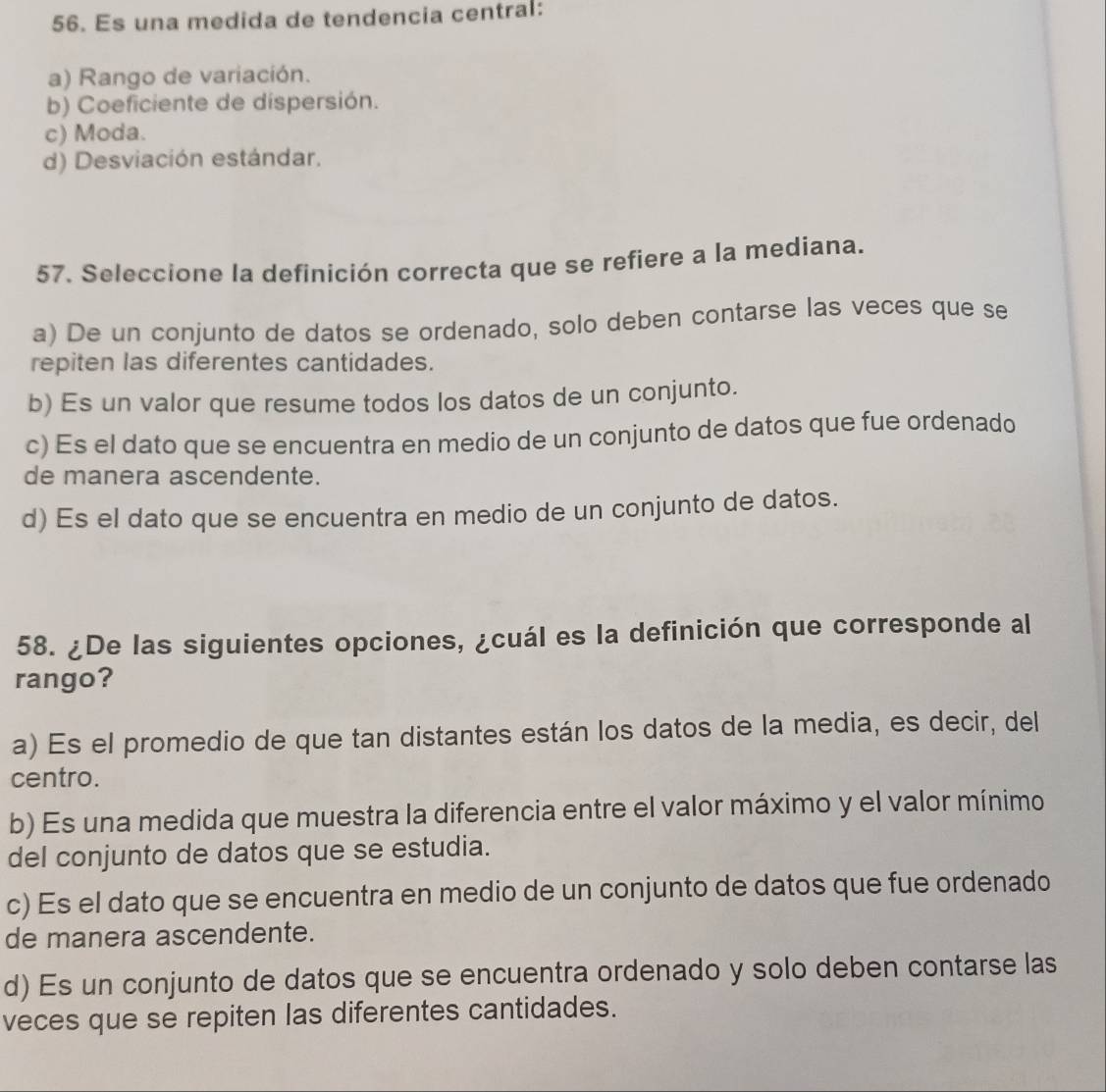 Es una medida de tendencia central:
a) Rango de variación.
b) Coeficiente de dispersión.
c) Moda.
d) Desviación estándar.
57. Seleccione la definición correcta que se refiere a la mediana.
a) De un conjunto de datos se ordenado, solo deben contarse las veces que se
repiten las diferentes cantidades.
b) Es un valor que resume todos los datos de un conjunto.
c) Es el dato que se encuentra en medio de un conjunto de datos que fue ordenado
de manera ascendente.
d) Es el dato que se encuentra en medio de un conjunto de datos.
58. ¿De las siguientes opciones, ¿cuál es la definición que corresponde al
rango?
a) Es el promedio de que tan distantes están los datos de la media, es decir, del
centro.
b) Es una medida que muestra la diferencia entre el valor máximo y el valor mínimo
del conjunto de datos que se estudia.
c) Es el dato que se encuentra en medio de un conjunto de datos que fue ordenado
de manera ascendente.
d) Es un conjunto de datos que se encuentra ordenado y solo deben contarse las
veces que se repiten las diferentes cantidades.