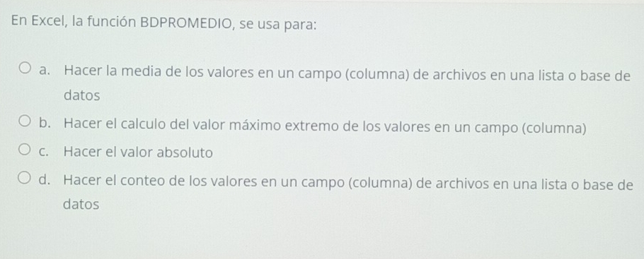 En Excel, la función BDPROMEDIO, se usa para:
a. Hacer la media de los valores en un campo (columna) de archivos en una lista o base de
datos
b. Hacer el calculo del valor máximo extremo de los valores en un campo (columna)
c. Hacer el valor absoluto
d. Hacer el conteo de los valores en un campo (columna) de archivos en una lista o base de
datos