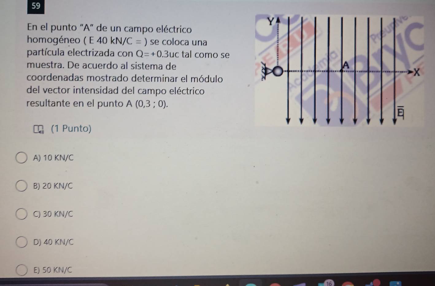 En el punto "A" de un campo eléctrico
homogéneo ( E40kN/C=) se coloca una
partícula electrizada con Q=+0.3uc tal como se
muestra. De acuerdo al sistema de
coordenadas mostrado determinar el módulo
del vector intensidad del campo eléctrico
resultante en el punto A(0,3;0). 
(1 Punto)
A) 10 KN/C
B) 20 KN/C
C) 30 KN/C
D) 40 KN/C
E) 50 KN/C