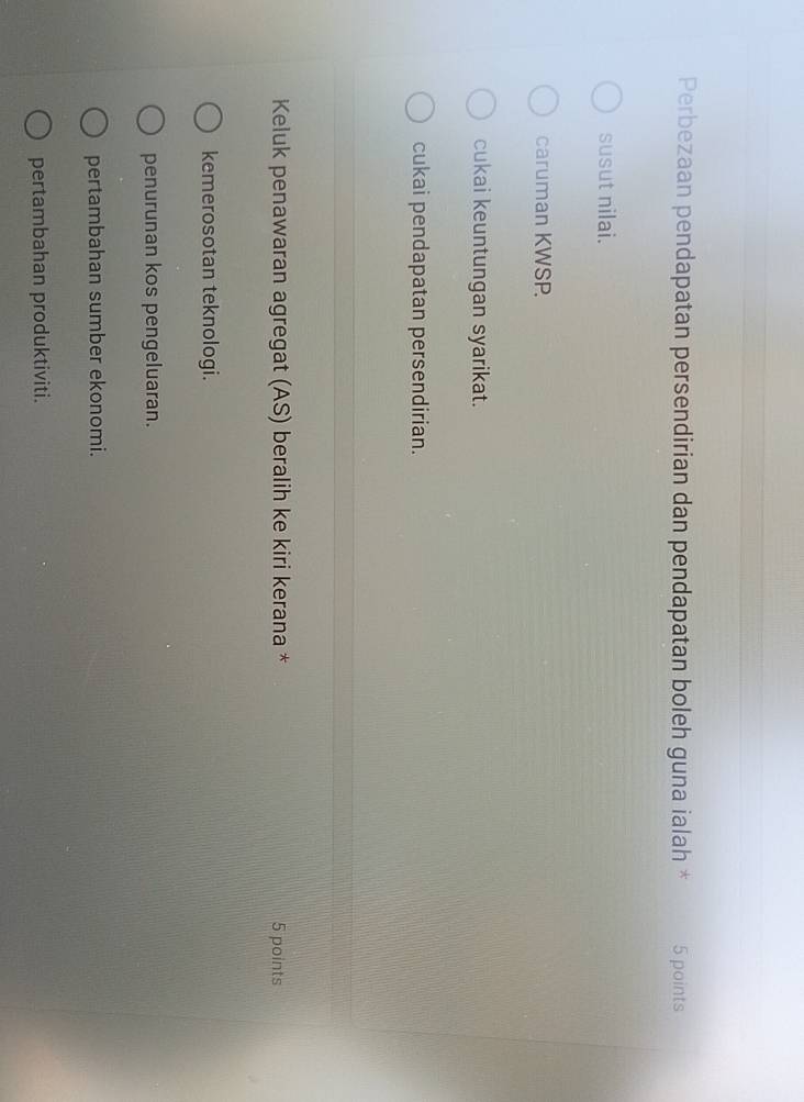 Perbezaan pendapatan persendirian dan pendapatan boleh guna ialah * 5 points
susut nilai.
caruman KWSP.
cukai keuntungan syarikat.
cukai pendapatan persendirian.
Keluk penawaran agregat (AS) beralih ke kiri kerana * 5 points
kemerosotan teknologi.
penurunan kos pengeluaran.
pertambahan sumber ekonomi.
pertambahan produktiviti.