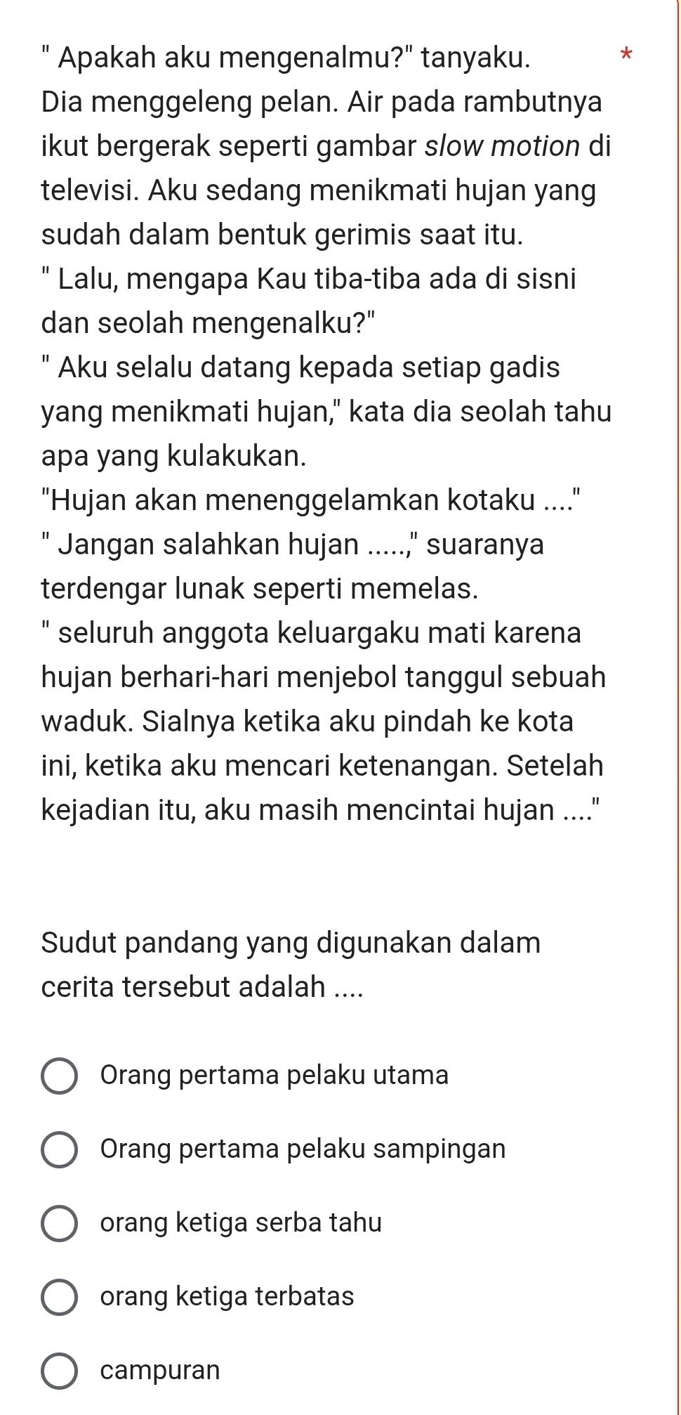 " Apakah aku mengenalmu?" tanyaku.
*
Dia menggeleng pelan. Air pada rambutnya
ikut bergerak seperti gambar slow motion di
televisi. Aku sedang menikmati hujan yang
sudah dalam bentuk gerimis saat itu.
" Lalu, mengapa Kau tiba-tiba ada di sisni
dan seolah mengenalku?"
" Aku selalu datang kepada setiap gadis
yang menikmati hujan," kata dia seolah tahu
apa yang kulakukan.
"Hujan akan menenggelamkan kotaku ...."
Jangan salahkan hujan .....," suaranya
terdengar lunak seperti memelas.
" seluruh anggota keluargaku mati karena
hujan berhari-hari menjebol tanggul sebuah
waduk. Sialnya ketika aku pindah ke kota
ini, ketika aku mencari ketenangan. Setelah
kejadian itu, aku masih mencintai hujan ...."
Sudut pandang yang digunakan dalam
cerita tersebut adalah ....
Orang pertama pelaku utama
Orang pertama pelaku sampingan
orang ketiga serba tahu
orang ketiga terbatas
campuran