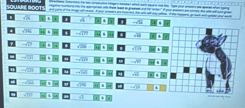 a ~ 
Directions: Determine the two consecutive integers between which each square root lies. Type your answers (no spaces when typing 
negative numbers) into the appropriate cells from least to greatest and his "enter." If your answers are correct, the cells will turn green 
SQUARE ROOTS and parts of the image will reveal. If your answers are incorrect, the cells will stay yellow. If this happens, go back and update your world 
1 sqrt(26) 5 6 2 sqrt(6) 2 3 3 -sqrt(56) -8 & - 
4 sqrt(396) 19 20 s -sqrt(177) & -13 6 sqrt(48) 6 & 7
7 -sqrt(17) -5 -4. sqrt(208) 14 15 9 sqrt(119) 10 g 11
20 -sqrt(131) -12 -11 11 -sqrt(329) 19 ∠ B 12 -sqrt(97) -10 & -9
13 -sqrt(220) 15 & L 14 -sqrt(165) -136 12 15 sqrt(65) & 9
15 -sqrt(266) -17 -15 17 sqrt(298) 17 18 18 -sqrt(10)
19 sqrt(237) 15 g 16 20 sqrt(3) 1 B 2