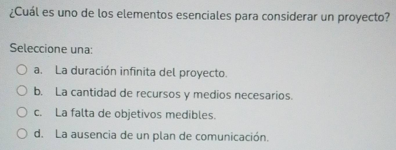 ¿Cuál es uno de los elementos esenciales para considerar un proyecto?
Seleccione una:
a. La duración infinita del proyecto.
b. La cantidad de recursos y medios necesarios.
c. La falta de objetivos medibles.
d. La ausencia de un plan de comunicación.