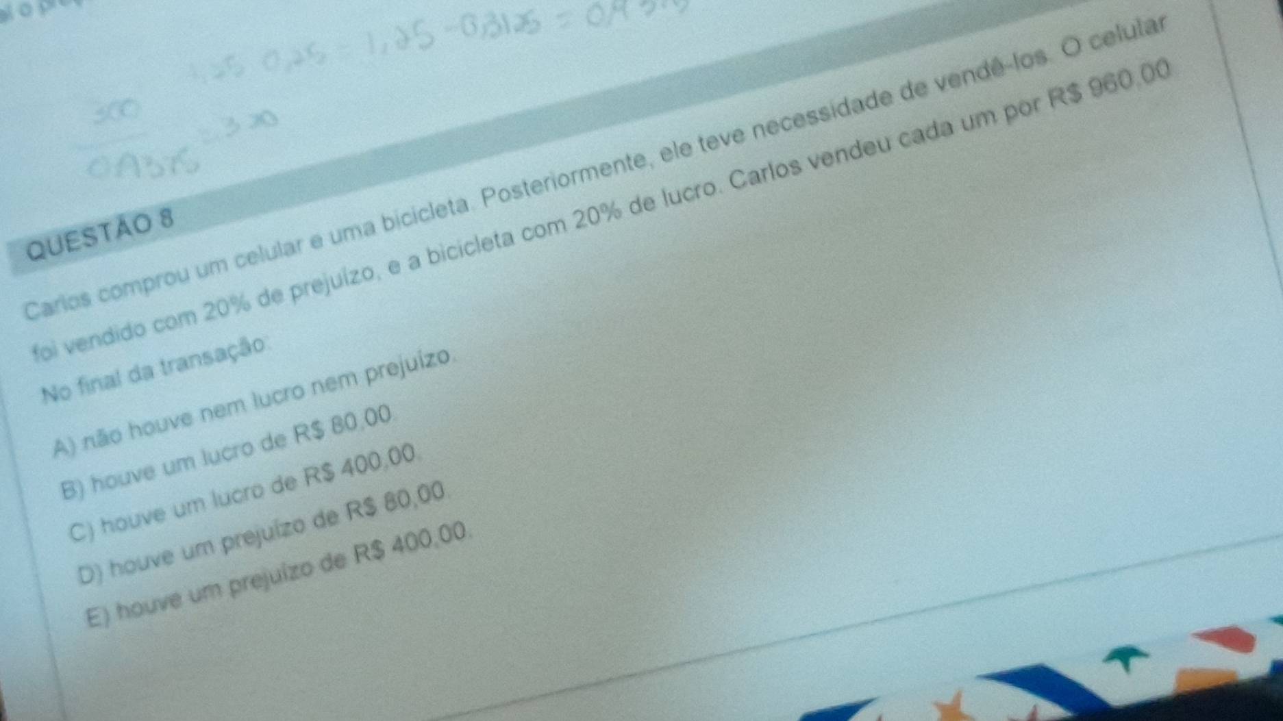 Carios comprou um celular e uma bicicleta. Posteriormente, ele teve necessidade de vendê-los. O celula
oi vendido com 20% de prejuízo, e a bicicleta com 20% de lucro. Carlos vendeu cada um por R$ 960.0
QUESTAO 8
No final da transação
A) não houve nem lucro nem prejuízo
B) houve um lucro de R$ 80,00.
C) houve um lucro de R$ 400,00.
D) houve um prejuízo de R$ 80,00
E) houve um prejuizo de R$ 400,00