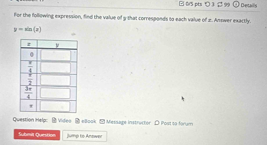 つ 3 % 99 ①Details
For the following expression, find the value of y that corresponds to each value of x. Answer exactly.
y=sin (x)
Question Help: Video eBook ] Message instructor ρ Post to forum
Submit Question Jump to Answer