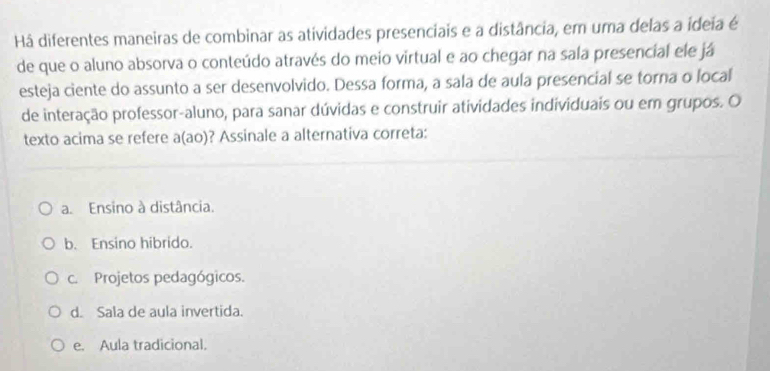 Há diferentes maneiras de combinar as atividades presenciais e a distância, em uma delas a ideia é
de que o aluno absorva o conteúdo através do meio virtual e ao chegar na sala presencial ele já
esteja ciente do assunto a ser desenvolvido. Dessa forma, a sala de aula presencial se torna o local
de interação professor-aluno, para sanar dúvidas e construir atividades individuais ou em grupos. O
texto acima se refere a(ao)? Assinale a alternativa correta:
a. Ensino à distância.
b. Ensino hibrido.
c. Projetos pedagógicos.
d. Sala de aula invertida.
e. Aula tradicional.