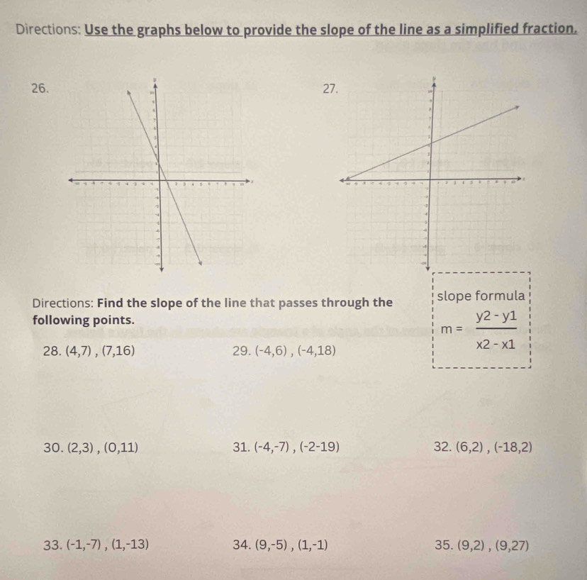 Directions: Use the graphs below to provide the slope of the line as a simplified fraction. 
26.27. 
Directions: Find the slope of the line that passes through the slope formula 
following points. 
28. (4,7),(7,16) 29. (-4,6), (-4,18)
m= (y2-y1)/x2-x1 
30. (2,3), (0,11) 31. (-4,-7),(-2-19) 32. (6,2), (-18,2)
33. (-1,-7), (1,-13) 34. (9,-5),(1,-1) 35. (9,2),(9,27)