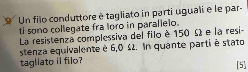 Un filo conduttore è tagliato in parti uguali e le par- 
ti sono collegate fra loro in parallelo. 
La resistenza complessiva del filo è 150 Ω e la resi- 
stenza equivalente è 6,0 Ω. In quante parti è stato 
tagliato il filo? 
[5]