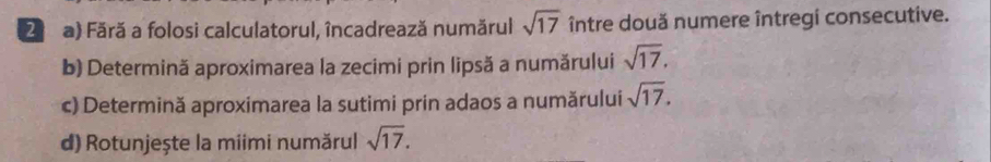 2a) Fără a folosi calculatorul, încadrează numărul sqrt(17) între două numere întregi consecutive. 
b) Determină aproximarea la zecimi prin lipsă a numărului sqrt(17). 
c) Determină aproximarea la sutimi prin adaos a numărului sqrt(17). 
d) Rotunjește la miimi numărul sqrt(17).