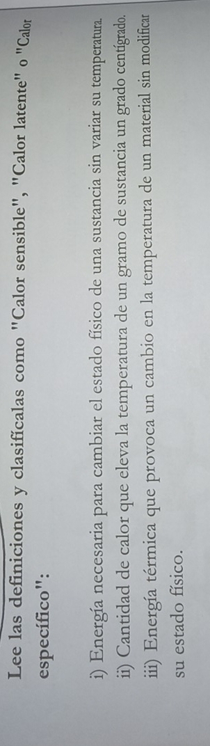 Lee las definiciones y clasifícalas como "Calor sensible", "Calor latente" o "Calor 
específico": 
i) Energía necesaria para cambiar el estado físico de una sustancia sin variar su temperatura. 
ii) Cantidad de calor que eleva la temperatura de un gramo de sustancia un grado centígrado. 
iii) Energía térmica que provoca un cambio en la temperatura de un material sin modificar 
su estado físico.