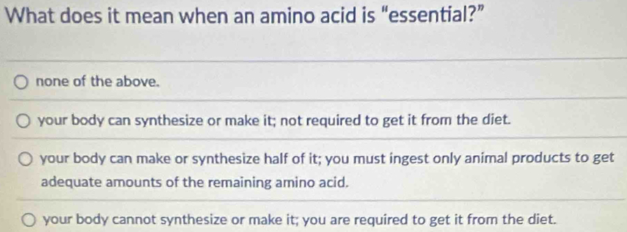 What does it mean when an amino acid is “essential?”
none of the above.
your body can synthesize or make it; not required to get it from the diet.
your body can make or synthesize half of it; you must ingest only animal products to get
adequate amounts of the remaining amino acid.
your body cannot synthesize or make it; you are required to get it from the diet.