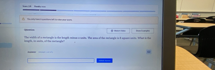 Score: 2/8 Penalty: none 
You only have 6 questions left to raise your score. 
Question Watch Video Show Examples 
The width of a rectangle is the length minus 2 units. The area of the rectangle is 8 square units. What is the 
length, in units, of the rectangle? 
Answer Attempt 1 out of 5 | - 
Subonit Answer