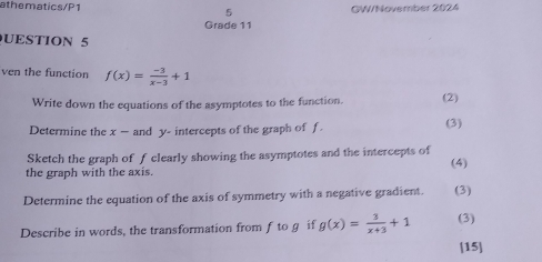 athematics/P1 5 GW/November 2024 
Grade 11 
UESTION 5 
ven the function f(x)= (-3)/x-3 +1
Write down the equations of the asymptotes to the function. (2) 
Determine the x — and y - intercepts of the graph of f. (3) 
Sketch the graph of f clearly showing the asymptotes and the intercepts of 
the graph with the axis. (4) 
Determine the equation of the axis of symmetry with a negative gradient. (3) 
Describe in words, the transformation from ftog if g(x)= 3/x+3 +1 (3) 
[15]