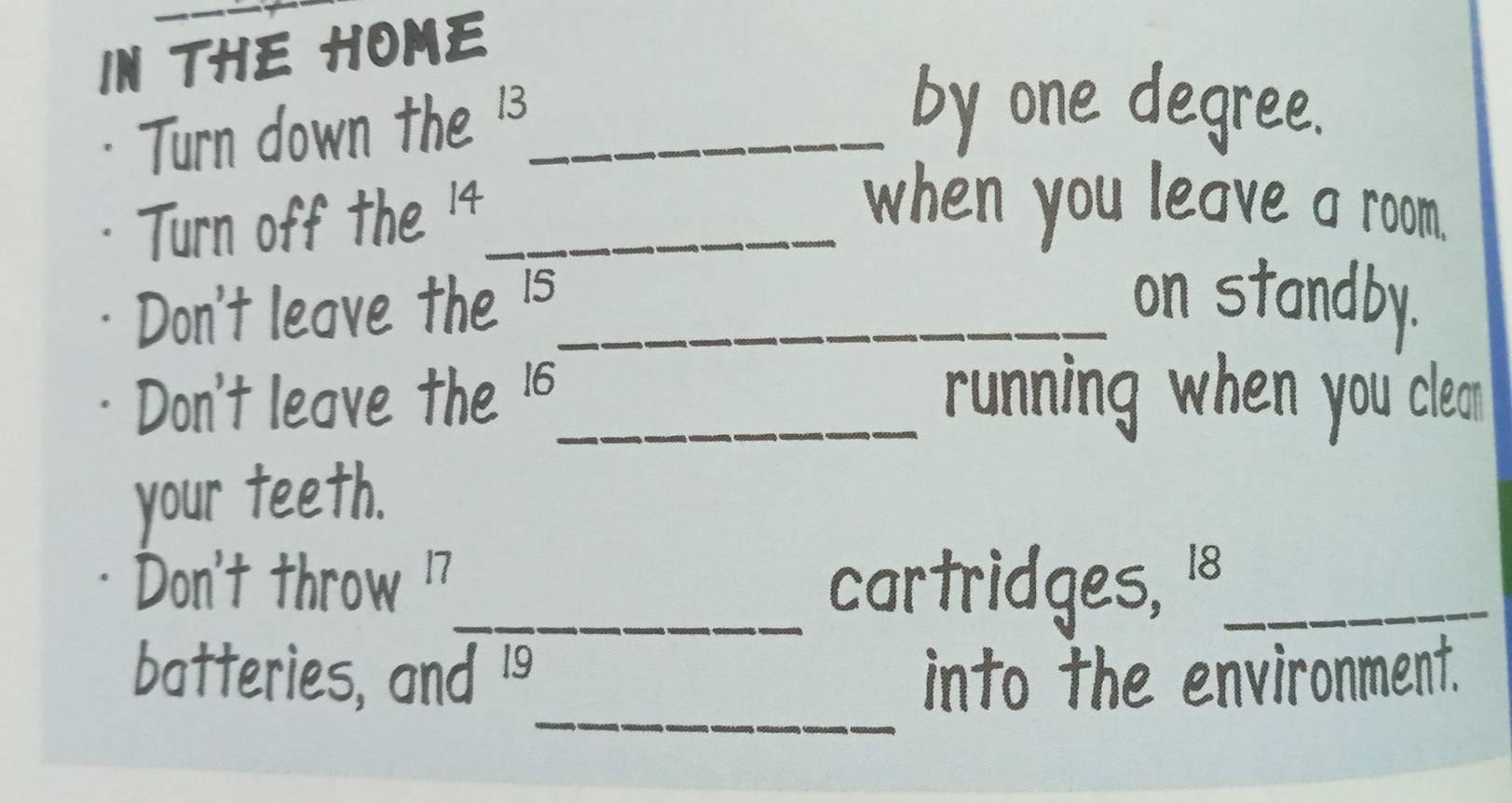 IN THE HOME 
Turn down the 13 _ 
by one degree. 
Turn off the 14 _ 
when you leave a room. 
Don't leave the 15 _ on standby. 
Don't leave the 16 _ running when you"clean 
your teeth. 
Don't throw 17 _ cartridges, 18 _ 
_ 
batteries, and 19 into the environment.