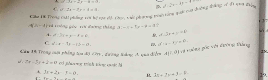 A. d:3x+2y-6=0. d:2x-3y-4=0
C. d:2x-3y+4=0. 
D.
Cầu 18.Trong mặt phẳng với hệ tọa độ Oxy, viết phương trình tổng quát của đường thắng A đi qua điểm
27
A(3;-4) và vưỡng góc với đường thắng △ :-x+3y-9=0 ?
A. d:3x+y-5=0. B. d:3x+y=0. 
số d
C. d:x-3y-15=0. D. d:x-3y=0. 
Câu 19.Trong mặt phẳng tọa độ Oxy , đường thắng Δ qua điểm A(1;0) và vuông góc với đường thắng 28.
d :2x-3y+2=0 có phương trình tổng quát là
A. 3x+2y-3=0. 29.
C. 3x-2y-2
B. 3x+2y+3=0.