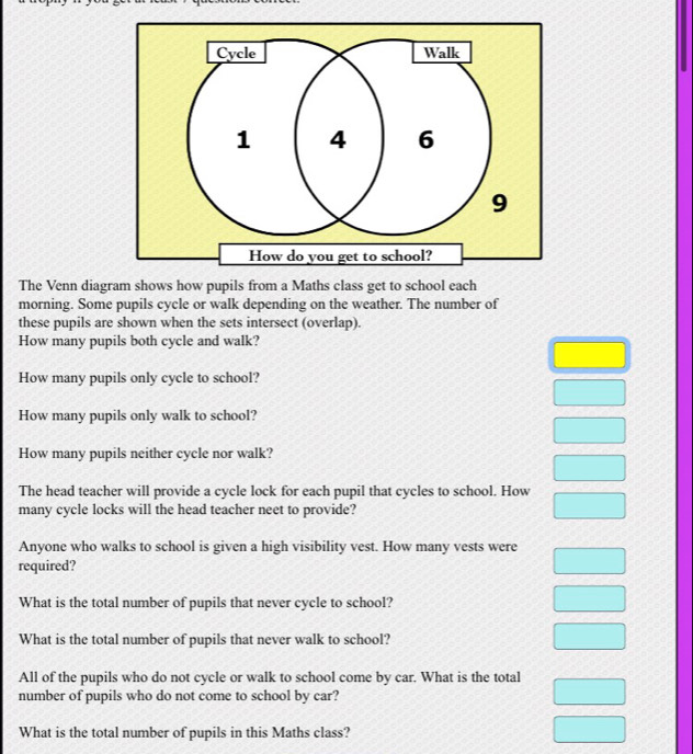 The Venn diagram shows how pupils from a Maths class get to school each 
morning. Some pupils cycle or walk depending on the weather. The number of 
these pupils are shown when the sets intersect (overlap). 
How many pupils both cycle and walk? 
How many pupils only cycle to school? 
How many pupils only walk to school? 
How many pupils neither cycle nor walk? 
The head teacher will provide a cycle lock for each pupil that cycles to school. How 
many cycle locks will the head teacher neet to provide? 
Anyone who walks to school is given a high visibility vest. How many vests were 
required? 
What is the total number of pupils that never cycle to school? 
What is the total number of pupils that never walk to school? 
All of the pupils who do not cycle or walk to school come by car. What is the total 
number of pupils who do not come to school by car? 
What is the total number of pupils in this Maths class?