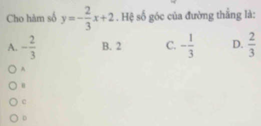 Cho hàm số y=- 2/3 x+2. Hệ số góc của đường thắng là:
A. - 2/3  B. 2 C. - 1/3  D.  2/3 
A
B
c
D