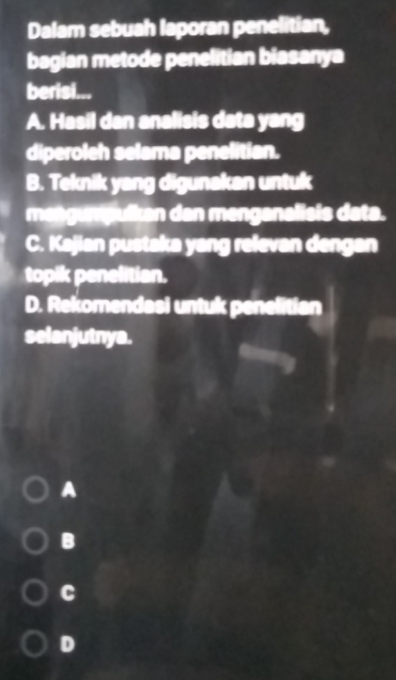 Dalam sebuah laporan penelitian,
bagian metode penelitian biasanya
berisi...
A. Hasil dan analisis data yang
diperoleh selama penelitian.
B. Teknik yang digunakan untuk
mangumpulkan dan menganalisis data.
C. Kajian pustaka yang relevan dengan
topik penelitian.
D. Rekomendasi untuk penelitian
selanjutnya.
A
B
C
D