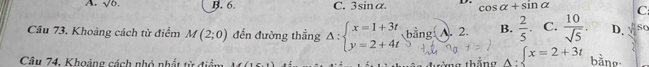 A. sqrt(6). B. 6. C. 3sin α D. cos alpha +sin alpha C
Câu 73. Khoảng cách từ điểm M(2;0) đến đường thắng Delta :beginarrayl x=1+3t y=2+4tendarray. bằng A. 2. B.  2/5 . C.  10/sqrt(5) . D. So
Câu 74, Khoảng cách nhỏ nhất từ điề thắng ∈t x=2+3t bàno