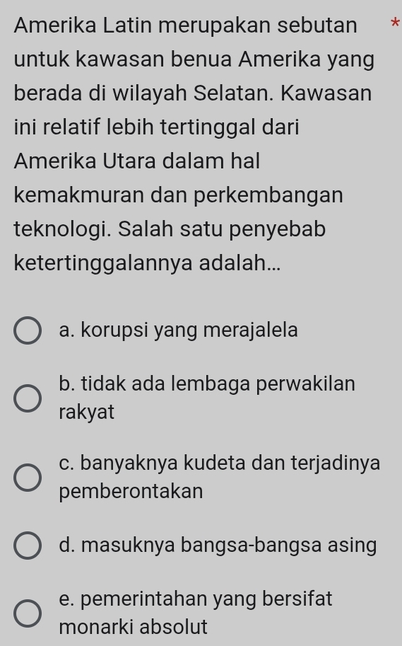 Amerika Latin merupakan sebutan *
untuk kawasan benua Amerika yang
berada di wilayah Selatan. Kawasan
ini relatif lebih tertinggal dari
Amerika Utara dalam hal
kemakmuran dan perkembangan
teknologi. Salah satu penyebab
ketertinggalannya adalah...
a. korupsi yang merajalela
b. tidak ada lembaga perwakilan
rakyat
c. banyaknya kudeta dan terjadinya
pemberontakan
d. masuknya bangsa-bangsa asing
e. pemerintahan yang bersifat
monarki absolut