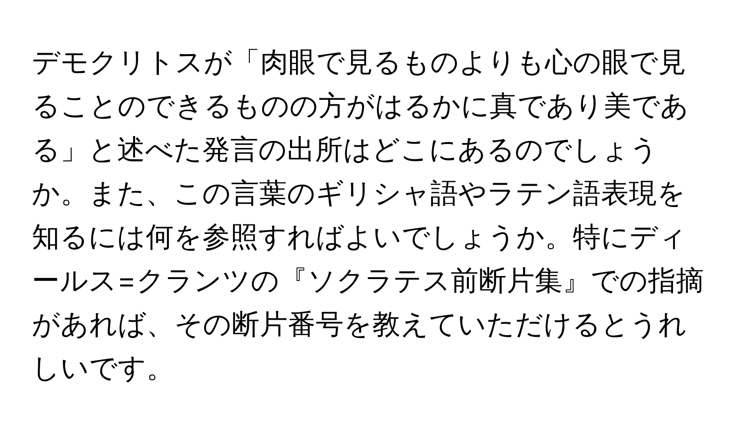 デモクリトスが「肉眼で見るものよりも心の眼で見ることのできるものの方がはるかに真であり美である」と述べた発言の出所はどこにあるのでしょうか。また、この言葉のギリシャ語やラテン語表現を知るには何を参照すればよいでしょうか。特にディールス=クランツの『ソクラテス前断片集』での指摘があれば、その断片番号を教えていただけるとうれしいです。