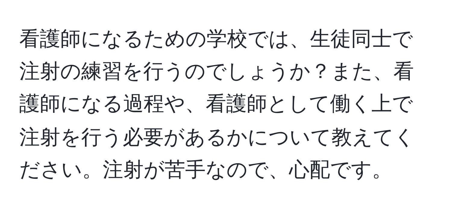 看護師になるための学校では、生徒同士で注射の練習を行うのでしょうか？また、看護師になる過程や、看護師として働く上で注射を行う必要があるかについて教えてください。注射が苦手なので、心配です。