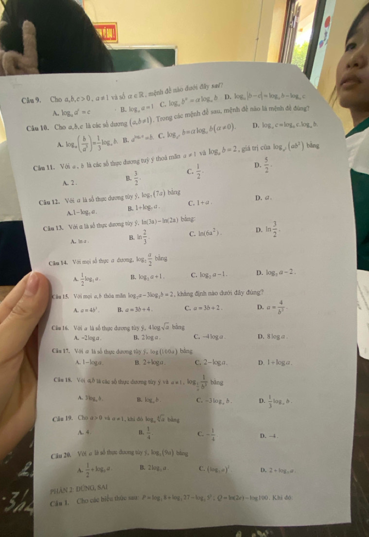 Cho a,b,c>0,a!= 1 và số alpha ∈ R , mệnh đề nào đưới đây sai?
A. log _aa^c=c B. log _aa=1 C. log _ab^a=alog _ab D. log _a|b-c|=log _ab-log _ac
Câu 10. Cho a,b,c là các số dương (a,b!= 1). Trong các mệnh để sau, mệnh đề não là mệnh đề đúng?
D.
A. log _a( b/a^3 )= 1/3 log _ab. B. a^(log _a)a=b. C. log _a^xb=alpha log _ab(alpha != 0). log _ac=log _ac.log _ab.
Câu 11. Với a , b là các số thực đương tuỷ ý thoả măn a!= 1 yà log _ab=2 , giá trị cùa log _a^2(ab^2) bāng
D.
A. 2 . B.  3/2 · C.  1/2 ·  5/2 ·
Câu 12. Với a là số thực dương tủy ý, log _7(7a) bāng
A. 1-log _1a. B. 1+log _7a. C. 1+a. D. a .
Câu 13. Với a là số thực dương tùy ý, ln (3a)-ln (2a) bàng:
A. ln a . B. ln  2/3 . C. ln (6a^2). D. ln  3/2 .
Câu 14. Với mọi số thực a dương, log:  a/2 bing
A.  1/2 log _1a. B. log _2a+1. C. log _2a-1. D. log _2a-2.
Câu 15. Với mọi a,b thỏa mãn log _2a-3log _2b=2 , khẳng định nào dưới đây đúng?
A. a=4b^3. B. a=3b+4. C. a=3b+2. D. a= 4/b^3 .
Câu 16. Với a là số thực dương tùy ý, 4log sqrt(a) bhat ang
A. -2 log a . B. 2 log a C. -4 log a . D. 8 log 7 .
Câu 17. Với a là số thực dương tùy widehat y-log (100a) bǎng
A. 1-loga. B. 2+log a. C. 2-log a. D. 1+log a.
Câu 18. Với đỗ là các số thực dương tủy yvaa=1 , log  1/b^3  bāng
A. 3log _ab. B. log _ab. C. -3 log, b . D.  1/3 log ,b.
Câu 19. Cho a>0 và a!= 1 , khi dó o sqrt[4](a) h_n
A. 4. B.  1/4 . C. - 1/4 . D. -4 .
Câu 20. Với a là số thực dương tủy ý, log _3(9a) bàng
A.  1/2 +log _3a. B. 2log _3a. C. (log _3a)^2. D. 2+log _3a.
PhÀN 2: ĐÚNG, SAI
Câu 1. Cho các biểu thức sau: P=log _18+log _327-log _35^3;Q=ln (2e)-log 100. Khi đó:
aBAE=