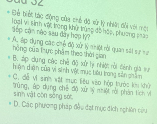 Để biết tác động của chế độ xử lý nhiệt đối với một
loại vi sinh vật trong khử trùng đồ hộp, phương pháp
tiếp cận nào sau đầy hợp lý?
A. áp dụng các chế độ xử lý nhiệt rồi quan sát sự hư
hỏng của thực phẩm theo thời gian
B. áp dụng các chế độ xử lý nhiệt rồi đánh giá sự
hiện diện của vi sinh vật mục tiêu trong sản phẩm
C. để vi sinh vật mục tiêu vào hộp trước khi khử
trùng, áp dụng chế độ xử lý nhiệt rồi phân tích vi
sinh vật còn sống sót.
D. Các phương pháp đều đạt mục đích nghiên cứu