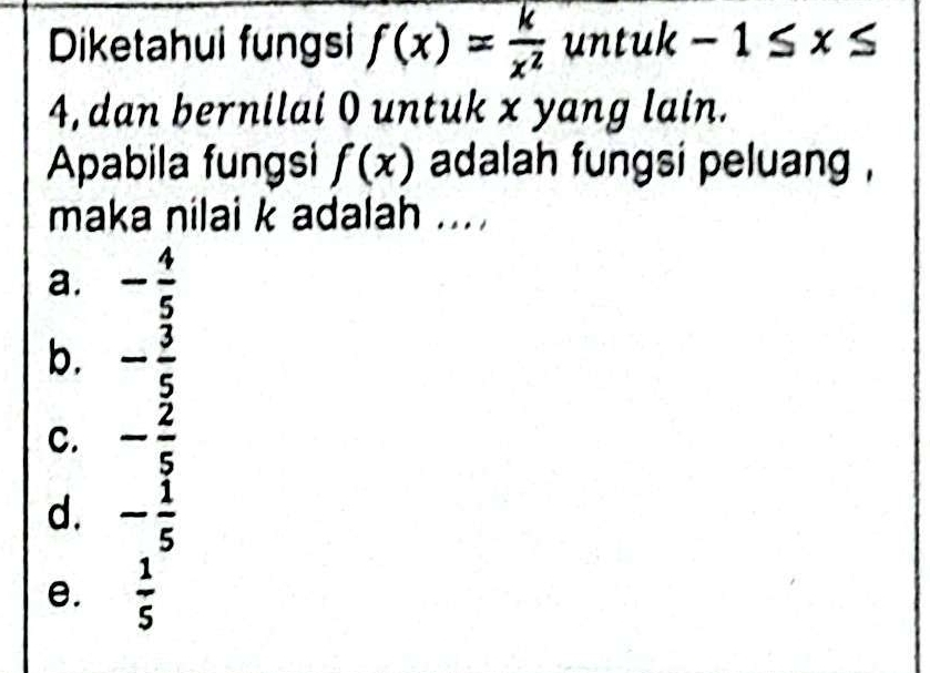 Diketahui fungsi f(x)= k/x^2  untuk-1≤ x≤
4, dan bernilai 0 untuk x yang lain.
Apabila fungsi f(x) adalah fungsi peluang .
maka nilai k adalah ...
a. - 4/5 
b. - 3/5 
C. - 2/5 
d. - 1/5 
e.  1/5 