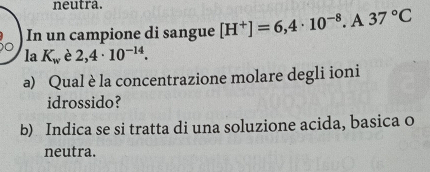 neutra. 
In un campione di sangue [H^+]=6,4· 10^(-8). A37°C
la K_w è 2,4· 10^(-14). 
a) Qual è la concentrazione molare degli ioni 
idrossido? 
b) Indica se si tratta di una soluzione acida, basica o 
neutra.