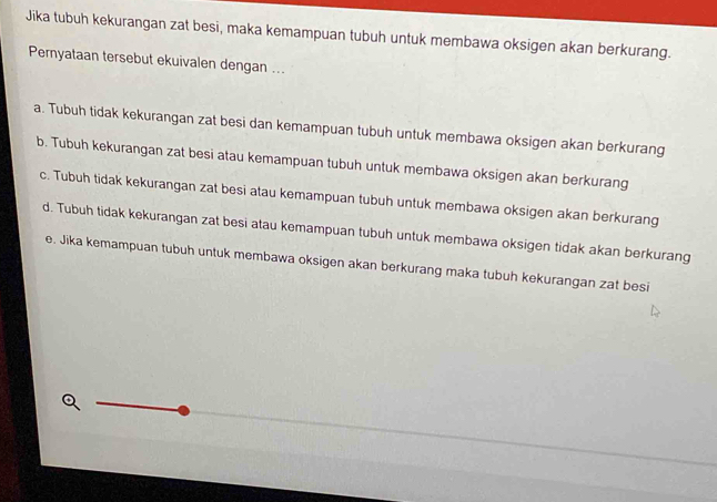 Jika tubuh kekurangan zat besi, maka kemampuan tubuh untuk membawa oksigen akan berkurang.
Peryataan tersebut ekuivalen dengan ...
a. Tubuh tidak kekurangan zat besi dan kemampuan tubuh untuk membawa oksigen akan berkurang
b. Tubuh kekurangan zat besi atau kemampuan tubuh untuk membawa oksigen akan berkurang
c. Tubuh tidak kekurangan zat besi atau kemampuan tubuh untuk membawa oksigen akan berkurang
d. Tubuh tidak kekurangan zat besi atau kemampuan tubuh untuk membawa oksigen tidak akan berkurang
e. Jika kemampuan tubuh untuk membawa oksigen akan berkurang maka tubuh kekurangan zat besi
Q