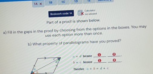 1A* 
1B 1C 1D 
Calculator 
Bookwork code: 1A not allowed 
Part of a proof is shown below. 
a) Fill in the gaps in the proof by choosing from the options in the boxes. You may 
use each option more than once. 
b) What property of parallelograms have you proved?
a= d because _0_ 
_
b=c because_ 
Therefore a+b=d+c