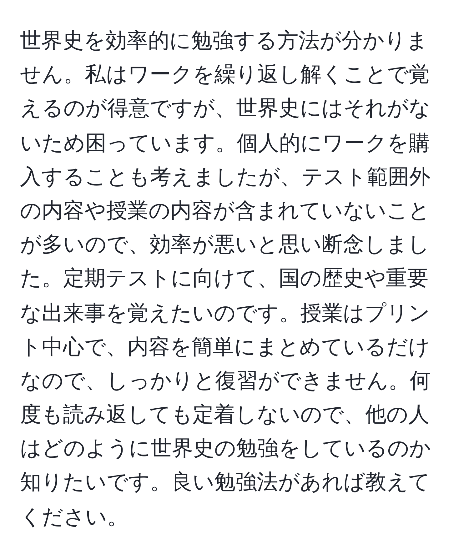 世界史を効率的に勉強する方法が分かりません。私はワークを繰り返し解くことで覚えるのが得意ですが、世界史にはそれがないため困っています。個人的にワークを購入することも考えましたが、テスト範囲外の内容や授業の内容が含まれていないことが多いので、効率が悪いと思い断念しました。定期テストに向けて、国の歴史や重要な出来事を覚えたいのです。授業はプリント中心で、内容を簡単にまとめているだけなので、しっかりと復習ができません。何度も読み返しても定着しないので、他の人はどのように世界史の勉強をしているのか知りたいです。良い勉強法があれば教えてください。