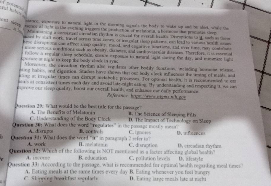 of potential iful habits .
stance, exposure to natural light in the morning signals the body to wake up and be alert, while the
_ent sleep osence of light in the evening triggers the production of melatonin, a hormone that promotes sleep
a lo Maintaining a consistent circadian rhythm is crucial for overall health. Disruptions to it, such as those
sused by shift work, travel across time zones, or irregular sleep patterns, can lead to various health issues
hese disruptions can affect sleep quality, mood, and cognitive functions, and over time, may contribute
more serious conditions such as obesity, diabetes, and cardiovascular diseases. Therefore, it is essential
follow a regular sleep schedule, ensure exposure to natural light during the day, and minimize light
xposure at night to keep the body clock in sync 
Moreover, the circadian rhythm also regulates other bodily functions, including hormone release,
ating habits, and digestion. Studies have shown that our body clock influences the timing of meals, and
ating at irregular times can disrupt metabolic processes. For optimal health, it is recommended to eat
eals at consistent times each day and avoid late-night eating. By understanding and respecting it, we can
mprove our sleep quality, boost our overall health, and enhance our daily performance
Reference https://www.nigms.nih.gov
Question 29: What would be the best title for the passage?
A. The Benefits of Melatonin B. The Science of Sleeping Pills
C. Understanding of the Body Clock D. The Impact of Technology on Sleep
Question 30: What does the word “regulates” in the passage mostly mean?
A. disrupts B. controls C. ignores D. influences
h Question 31: What does the word “it” in paragraph 2 refer to?
A. work B. melatonin C. disruption D. circadian rhythm
Question 32: Which of the following is NOT mentioned as a factor affecting global health?
e A. income B. education C. pollution levels D. lifestyle
Question 33: According to the passage, what is recommended for optimal health regarding meal times?
A. Eating meals at the same times every day B. Eating whenever you feel hungry
a
C. Skipping breakfast regularly D. Eating large meals late at night