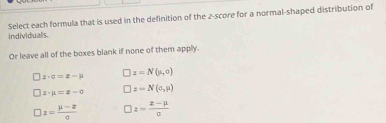 Select each formula that is used in the definition of the z-score for a normal-shaped distribution of
individuals.
Or leave all of the boxes blank if none of them apply.
z· sigma =x-mu □ z=N(mu ,sigma )
z· mu =x-sigma □ z=N(sigma ,mu )
□ z= (mu -x)/sigma   □ z= (x-mu )/sigma  