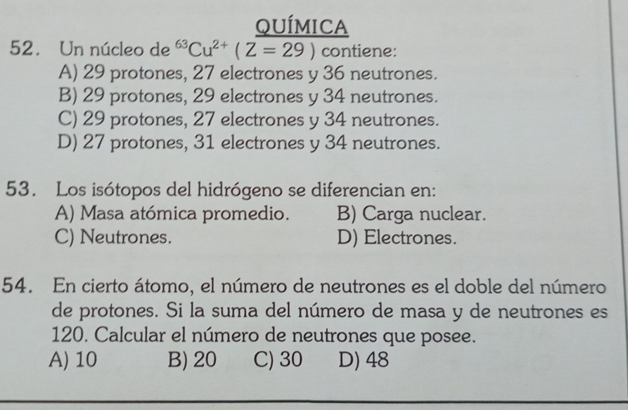 QUÍMICA
52. Un núcleo de^(63)Cu^(2+)(Z=29) contiene:
A) 29 protones, 27 electrones y 36 neutrones.
B) 29 protones, 29 electrones y 34 neutrones.
C) 29 protones, 27 electrones y 34 neutrones.
D) 27 protones, 31 electrones y 34 neutrones.
53. Los isótopos del hidrógeno se diferencian en:
A) Masa atómica promedio. B) Carga nuclear.
C) Neutrones. D) Electrones.
54. En cierto átomo, el número de neutrones es el doble del número
de protones. Si la suma del número de masa y de neutrones es
120. Calcular el número de neutrones que posee.
A) 10 B) 20 C) 30 D) 48