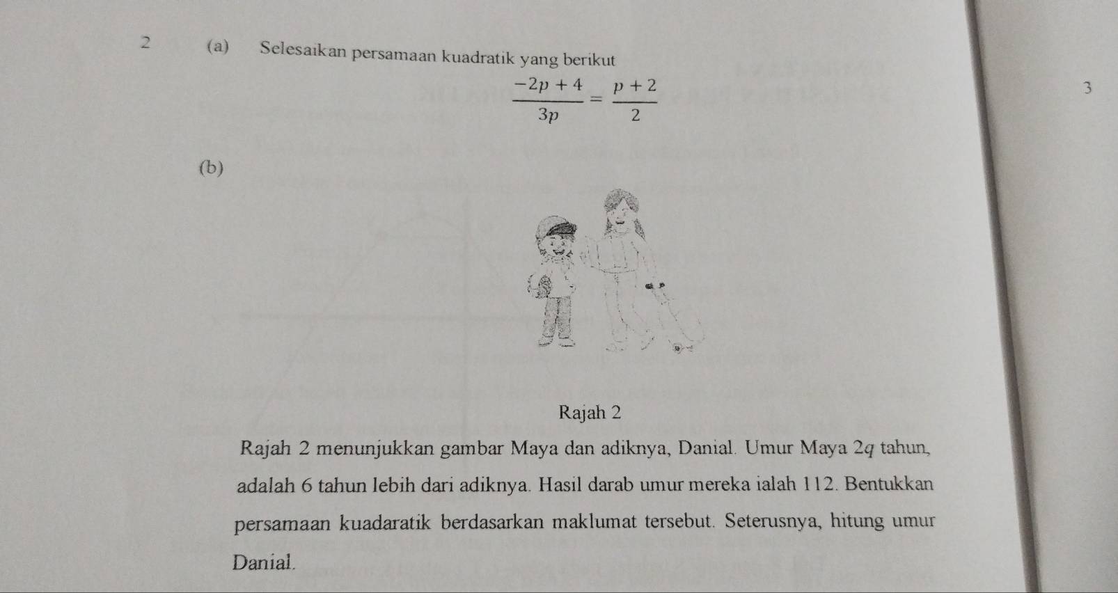 2 (a) Selesaikan persamaan kuadratik yang berikut
 (-2p+4)/3p = (p+2)/2 
3
(b) 
Rajah 2 
Rajah 2 menunjukkan gambar Maya dan adiknya, Danial. Umur Maya 2q tahun, 
adalah 6 tahun lebih dari adiknya. Hasil darab umur mereka ialah 112. Bentukkan 
persamaan kuadaratik berdasarkan maklumat tersebut. Seterusnya, hitung umur 
Danial