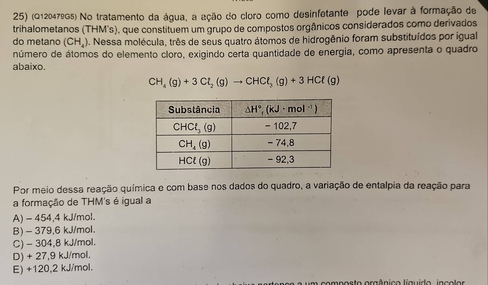 (Q12047ºG5) No tratamento da água, a ação do cloro como desinfetante pode levar à formação de
trihalometanos (THM's), que constituem um grupo de compostos orgânicos considerados como derivados
do metano (CH_4) *. Nessa molécula, três de seus quatro átomos de hidrogênio foram substituídos por igual
número de átomos do elemento cloro, exigindo certa quantidade de energia, como apresenta o quadro
abaixo.
CH_4(g)+3Cl_2(g)to CHCl_3(g)+3HCl(g)
Por meio dessa reação química e com base nos dados do quadro, a variação de entalpia da reação para
a formação de THM's é igual a
A) - 454,4 kJ/mol.
B) - 379,6 kJ/mol.
C) - 304,8 kJ/mol.
D) + 27,9 kJ/mol.
E) +120,2 kJ/mol.
composto orgânico líguido, inc o lor