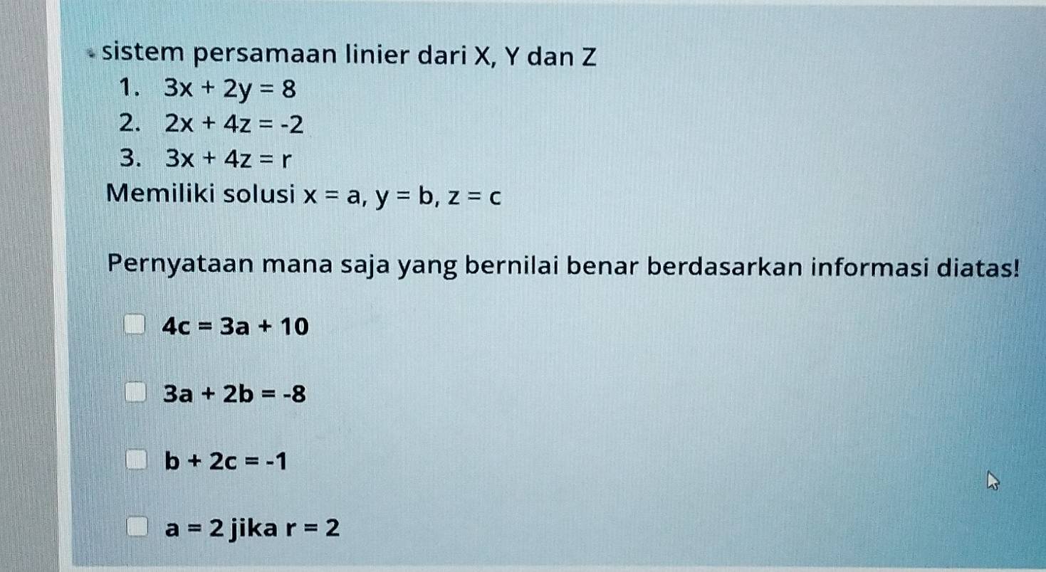 sistem persamaan linier dari X, Y dan Z
1. 3x+2y=8
2. 2x+4z=-2
3. 3x+4z=r
Memiliki solusi x=a, y=b, z=c
Pernyataan mana saja yang bernilai benar berdasarkan informasi diatas!
4c=3a+10
3a+2b=-8
b+2c=-1
a=2 jika r=2