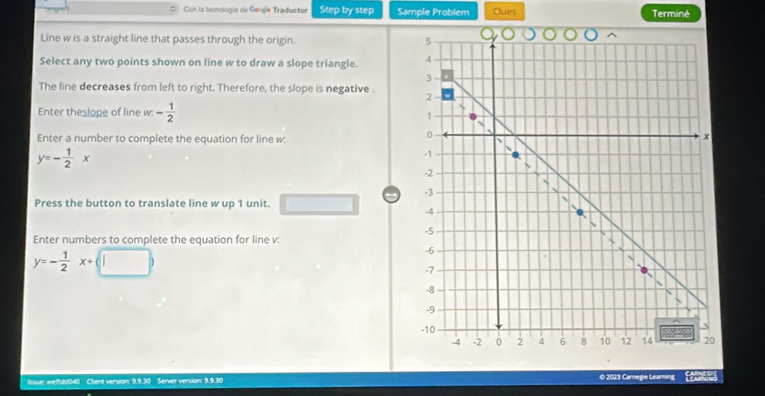 Con la tecnología de Google Traductor Step by step Sample Problem Clues Terminé 
Line w is a straight line that passes through the origin. 
Select any two points shown on line w to draw a slope triangle. 
The line decreases from left to right. Therefore, the slope is negative . 
Enter theslope of line w : - 1/2 
Enter a number to complete the equation for line w :
y=- 1/2 x
Press the button to translate line w up 1 unit. 
Enter numbers to complete the equation for line v :
y=- 1/2 x+(□ )
Issue: weflsb1040 Client version: 9.9.30 Se er version O 2023 Carnegie Learning